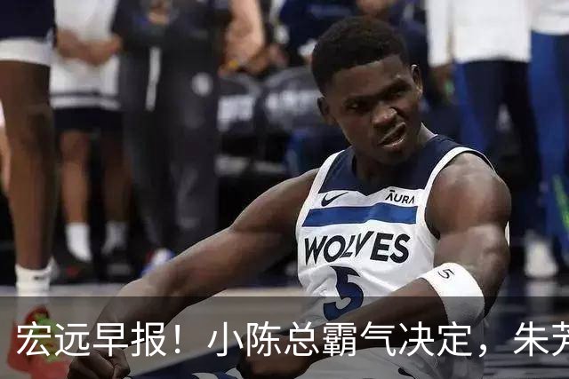 宏远早报！小陈总霸气决定，朱芳雨完成交接正式离队，04锋线将续约！