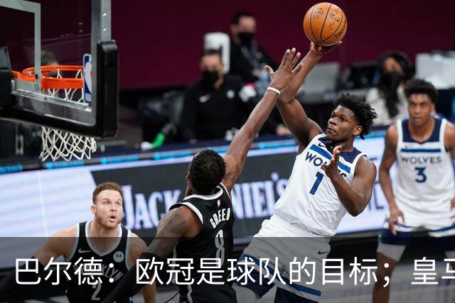 巴尔德：欧冠是球队的目标；皇马引援多？我们专注于自己